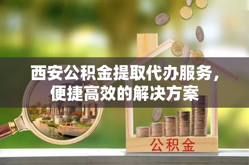 江陵西安公积金提取代办服务，便捷高效的解决方案