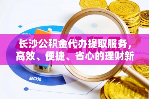 江陵长沙公积金代办提取服务，高效、便捷、省心的理财新选择